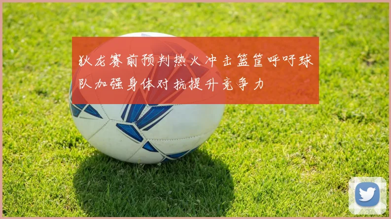 狄龙赛前预判热火冲击篮筐呼吁球队加强身体对抗提升竞争力