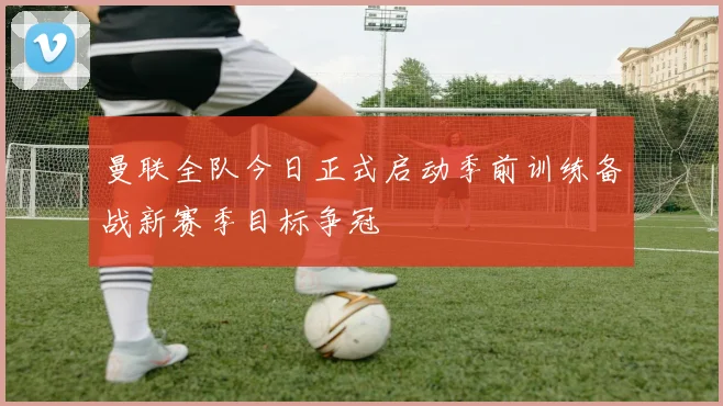 曼联全队今日正式启动季前训练备战新赛季目标争冠