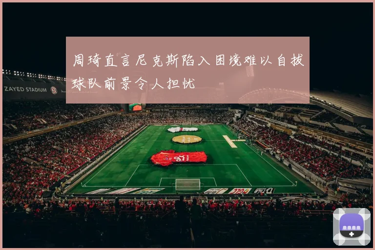 周琦直言尼克斯陷入困境难以自拔球队前景令人担忧