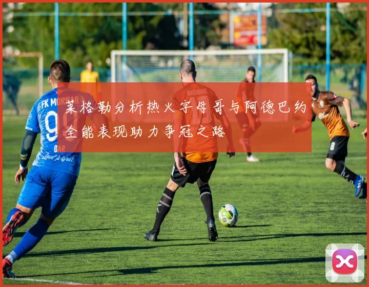 莱格勒分析热火字母哥与阿德巴约全能表现助力争冠之路