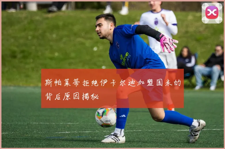 斯帕莱蒂拒绝伊卡尔迪加盟国米的背后原因揭秘