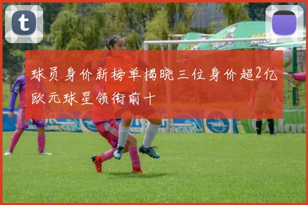 球员身价新榜单揭晓三位身价超2亿欧元球星领衔前十