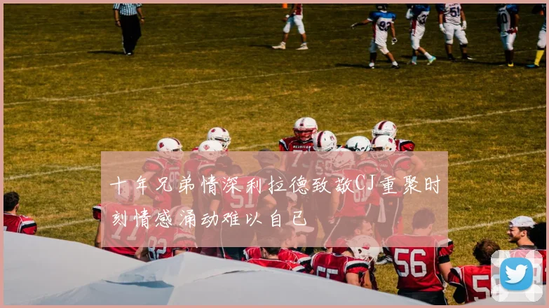 十年兄弟情深利拉德致敬CJ重聚时刻情感涌动难以自已