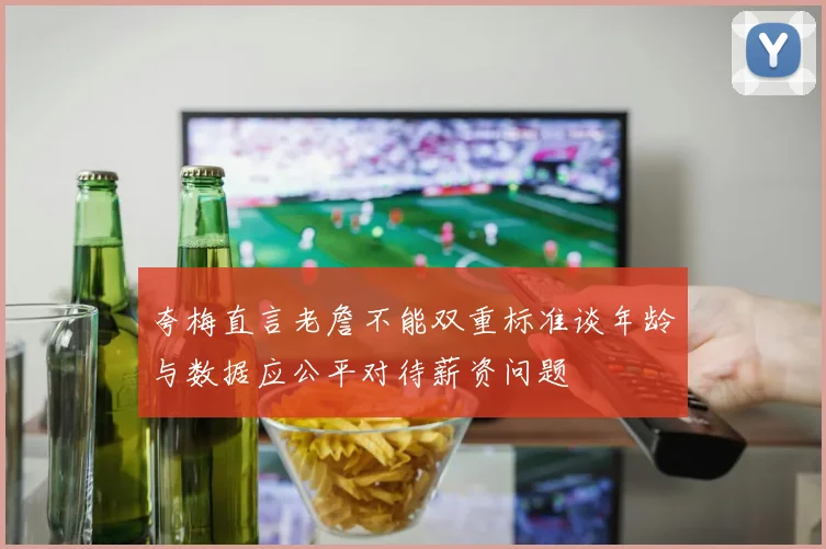 夸梅直言老詹不能双重标准谈年龄与数据应公平对待薪资问题
