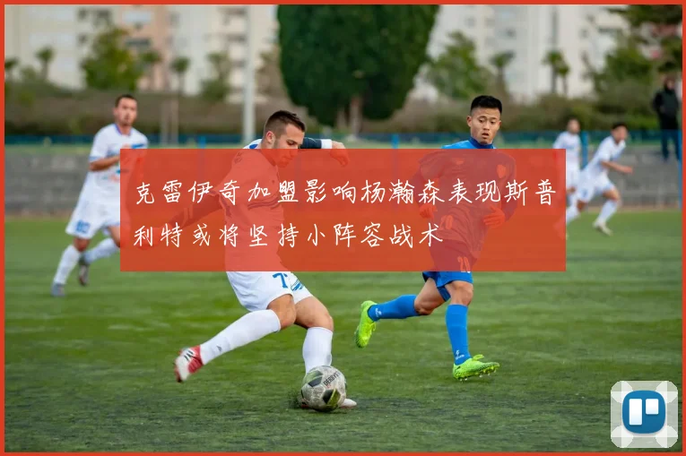 克雷伊奇加盟影响杨瀚森表现斯普利特或将坚持小阵容战术
