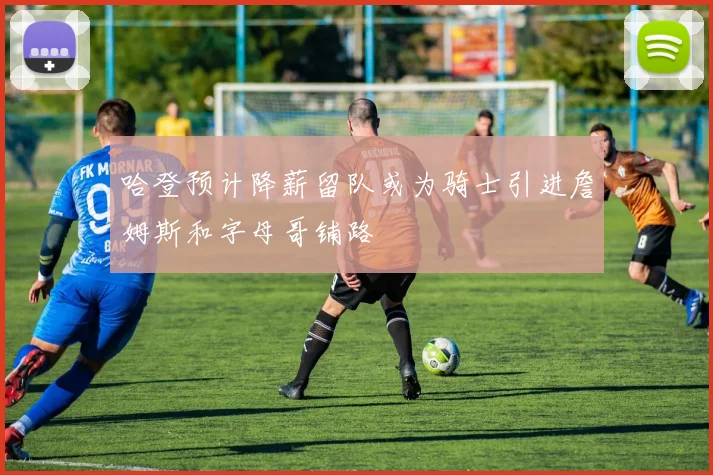 哈登预计降薪留队或为骑士引进詹姆斯和字母哥铺路