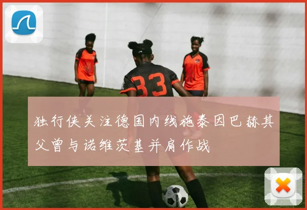 独行侠关注德国内线施泰因巴赫其父曾与诺维茨基并肩作战