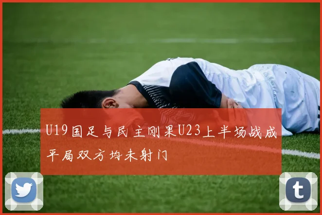 U19国足与民主刚果U23上半场战成平局双方均未射门
