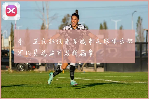 李勣正式担任南京城市足球俱乐部守门员总监开启新篇章