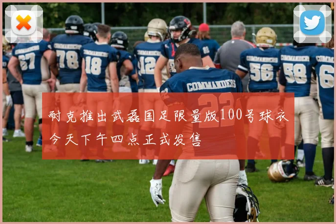 耐克推出武磊国足限量版100号球衣今天下午四点正式发售