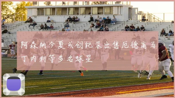阿森纳今夏或创纪录出售厄德高马丁内利等多名球星