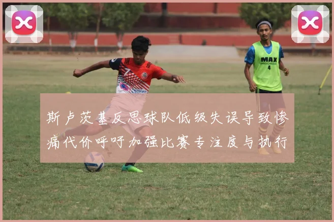斯卢茨基反思球队低级失误导致惨痛代价呼吁加强比赛专注度与执行力
