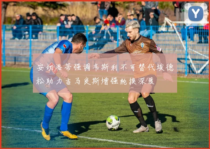 安切洛蒂强调韦斯利不可替代埃德松助力吉马良斯增强轮换深度