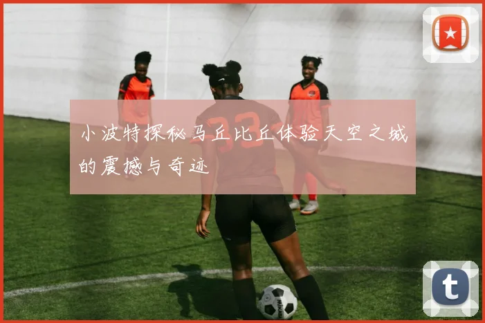 小波特探秘马丘比丘体验天空之城的震撼与奇迹