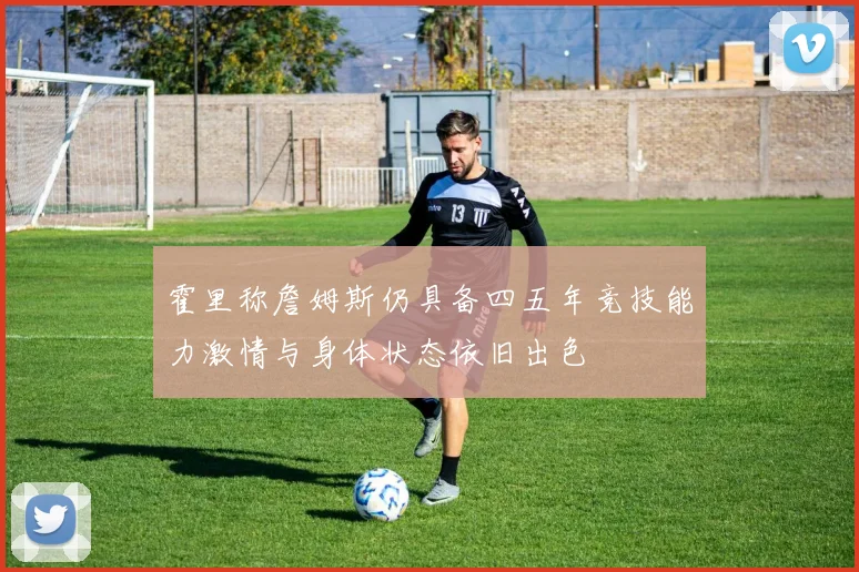 霍里称詹姆斯仍具备四五年竞技能力激情与身体状态依旧出色