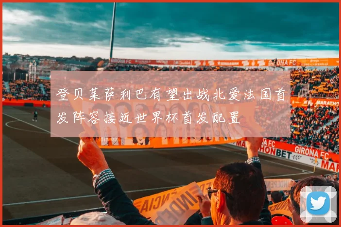 登贝莱萨利巴有望出战北爱法国首发阵容接近世界杯首发配置