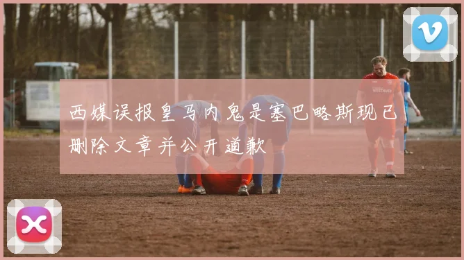 西媒误报皇马内鬼是塞巴略斯现已删除文章并公开道歉