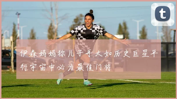 伊森妈妈称儿子手大如历史巨星平行宇宙中必为最佳门将