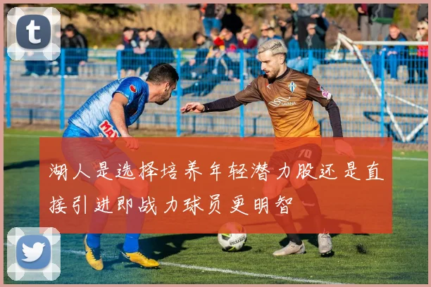 湖人是选择培养年轻潜力股还是直接引进即战力球员更明智