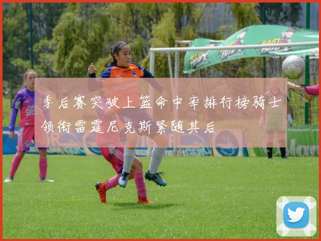 季后赛突破上篮命中率排行榜骑士领衔雷霆尼克斯紧随其后