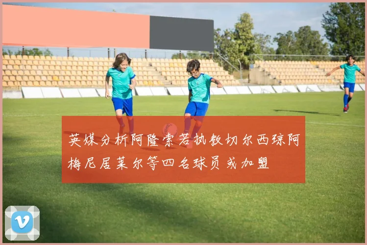 英媒分析阿隆索若执教切尔西琼阿梅尼居莱尔等四名球员或加盟