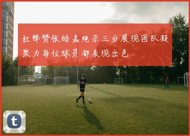 杜锋赞张皓嘉绝杀三分展现团队凝聚力每位球员都表现出色