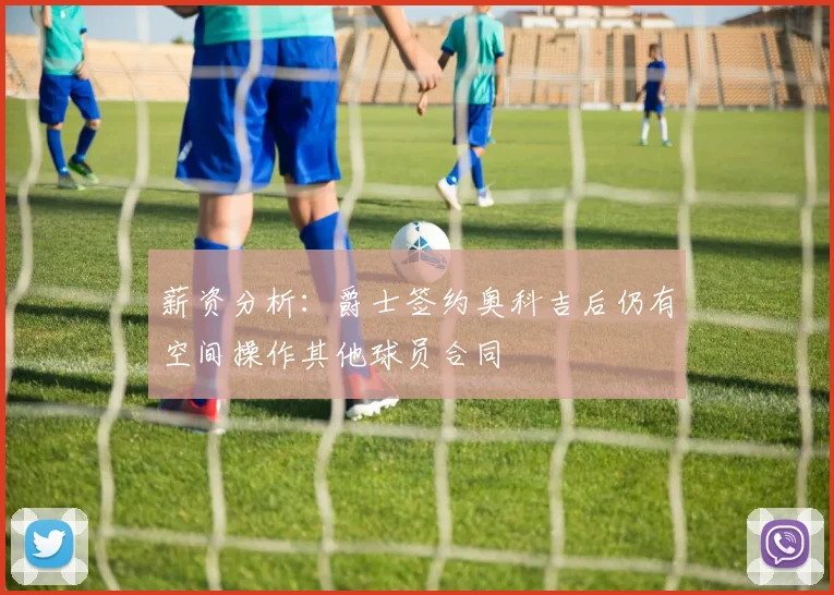薪资分析：爵士签约奥科吉后仍有空间操作其他球员合同