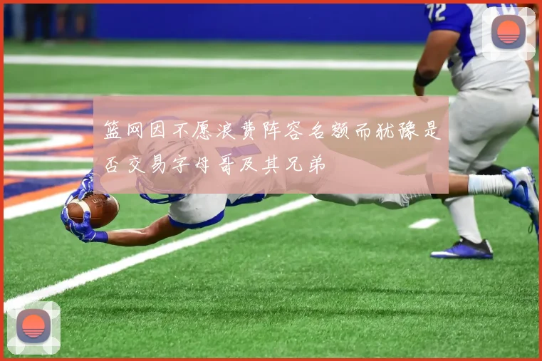 篮网因不愿浪费阵容名额而犹豫是否交易字母哥及其兄弟