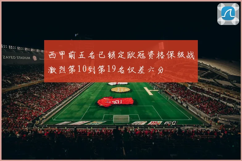 西甲前五名已锁定欧冠资格保级战激烈第10到第19名仅差六分